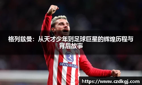 格列兹曼：从天才少年到足球巨星的辉煌历程与背后故事
