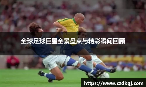 全球足球巨星全景盘点与精彩瞬间回顾