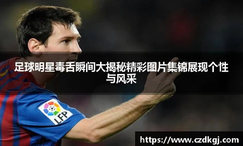 足球明星毒舌瞬间大揭秘精彩图片集锦展现个性与风采